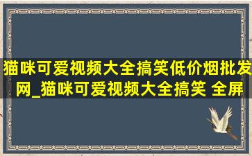 猫咪可爱视频大全搞笑(低价烟批发网)_猫咪可爱视频大全搞笑 全屏